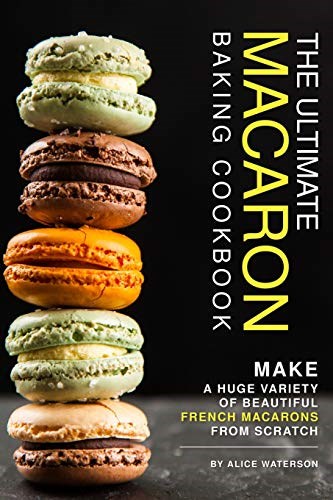 The Ultimate Macaron Baking Cookbook: Make A Huge Variety of Beautiful French Macarons from Scratch