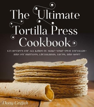The Ultimate Tortilla Press Cookbook: Recipes for All Kinds of Make-Your-Own Tortillas--and for Burritos, Enchiladas, Quesadillas, Tacos, and More That Use Them