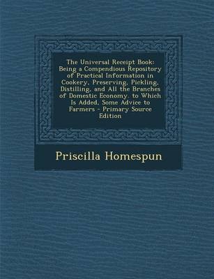The Universal Receipt Book: Being a Compendious Repository of Practical Information in Cookery, Preserving, Pickling, Distilling, and All the Branches of Domestic Economy. to Which Is Added, Some Advice to Farmers - Primary Source Edition