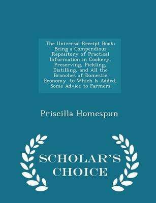 The Universal Receipt Book: Being a Compendious Repository of Practical Information in Cookery, Preserving, Pickling, Distilling, and All the Branches of Domestic Economy. to Which Is Added, Some Advice to Farmers - Scholar's Choice Edition
