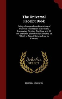 The Universal Receipt Book: Being a Compendious Repository of Practical Information in Cookery, Preserving, Pickling, Distilling, and All the Branches of Domestic Economy. to Which Is Added, Some Advice to Farmers