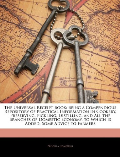 The Universal Receipt Book: Being a Compendious Repository of Practical Information in Cookery, Preserving, Pickling, Distilling, and All the Branches of Domestic Economy. to Which Is Added, Some Advice to Farmers