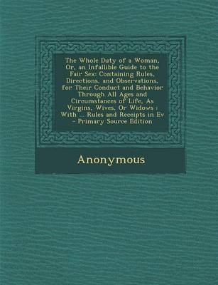 The Whole Duty of a Woman, Or, an Infallible Guide to the Fair Sex: Containing Rules, Directions, and Observations, for Their Conduct and Behavior Through All Ages and Circumstances of Life, as Virgins, Wives, or Widows: With ... Rules and Receipts in Ev