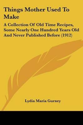 Things Mother Used to Make: A Collection of Old Time Recipes, Some Nearly One Hundred Years Old and Never Published Before (1912)