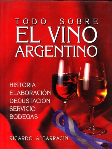 Todo Sobre El Vino Argentino: Historia, Elaboracion, Degustacion, Servicio, Bodegas