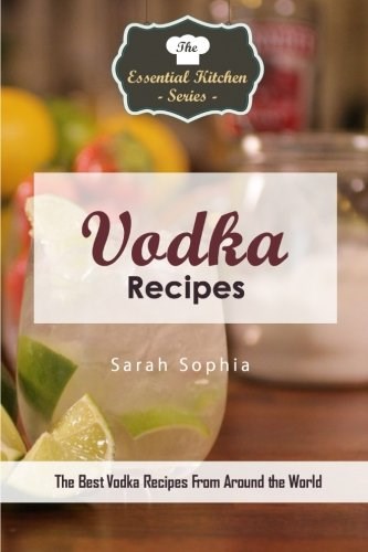 Vodka Recipes: The Best Vodka Recipes From Around the World (The Essential Kitchen Series)